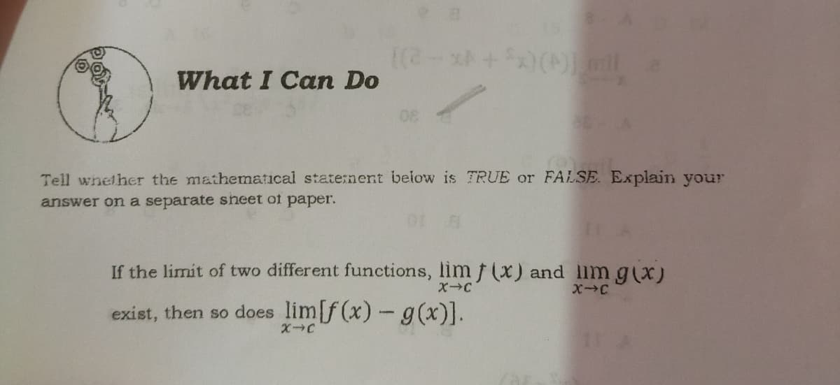 What I Can Do
Tell whether the mathematical state:nent below is TRUE or FALSE. Explain your
answer on a separate sheet of paper.
If the limit of two different functions, lim f (x) and llm g(x)
X-C
XC
exist, then so does lim[f (x)- g(x)].
