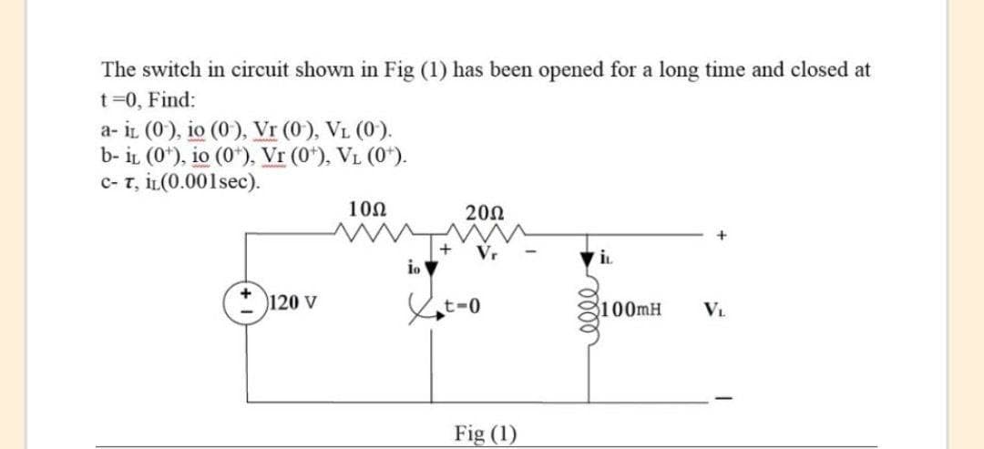 The switch in circuit shown in Fig (1) has been opened for a long time and closed at
t=0, Find:
a- iL (0), io (0), Vr (0'), VL (0').
b- iL (0*), io (0*), Vr (0*), VL (0*).
c- T, iL(0.001sec).
10Ω
200
Vr
iL
io
120 V
100MH
VL.
Fig (1)
