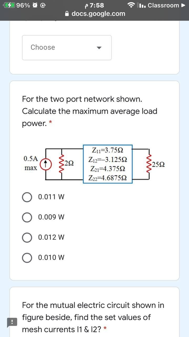 96% @
P7:58
I. Classroom
A docs.google.com
Choose
For the two port network shown.
Calculate the maximum average load
power.
Z1=3.752
0.5A
Z12=-3.1252
20
252
max
Z21=4.3752
Z22=4.6875Q
0.011 W
0.009 W
0.012 W
O 0.010 W
For the mutual electric circuit shown in
figure beside, find the set values of
mesh currents 1 & 12? *
