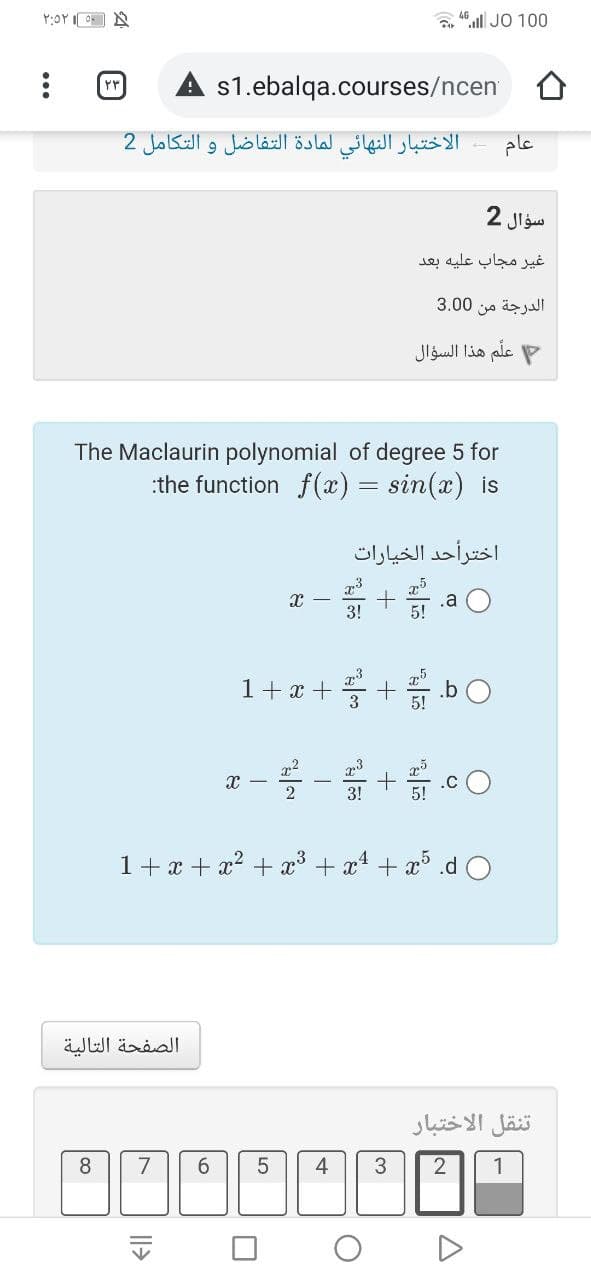 ".l JO 100
rr
s1.ebalqa.courses/ncen
الاختبار النهائي لمادة التفاضل و التكامل 2
عام
سؤال 2
غير مجاب عليه بعد
الدرجة من 0 3.0
علم هذا السؤال
The Maclaurin polynomial of degree 5 for
:the function f(x) = sin(x) is
اخترأحد الخیارات
.a
1+z+를+bO
.cO
2
1+ x + x? + x³ + x + x° .d O
الصفحة التالية
تنقل الاختبار
8
7
6.
4
3
1
LO
|l>
...
