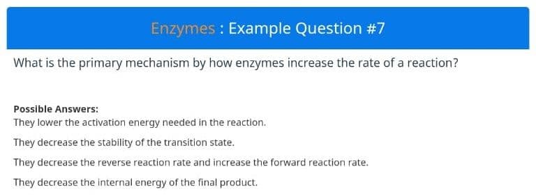 Enzymes : Example Question #7
What is the primary mechanism by how enzymes increase the rate of a reaction?
Possible Answers:
They lower the activation energy needed in the reaction.
They decrease the stability of the transition state.
They decrease the reverse reaction rate and increase the forward reaction rate.
They decrease the internal energy of the final product.
