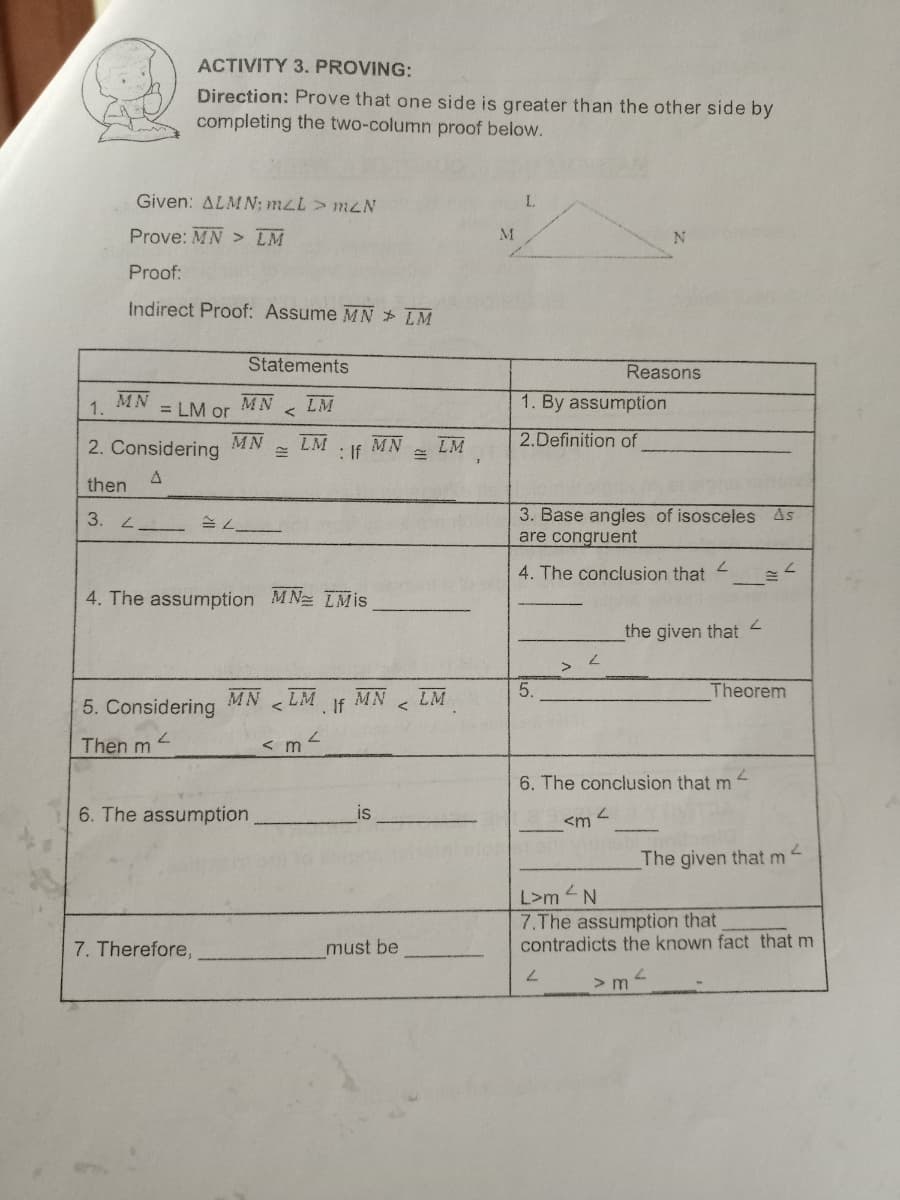 ACTIVITY 3. PROVING:
Direction: Prove that one side is greater than the other side by
completing the two-column proof below.
Given: ALMN; mLL > mLN
L.
Prove: MN > LM
Proof:
Indirect Proof: Assume MN LM
Statements
Reasons
MN
1.
= LM or
MN
LM
1. By assumption
MN
2. Considering
LM
: If
MN
LM
2.Definition of
then
3. Base angles of isosceles As
are congruent
3. L -
4. The conclusion that
7.
4. The assumption MN TMis
7.
the given that
5.
Theorem
MN
5. Considering
LM
MN
If
LM
7.
Then m
< m
6. The conclusion that m
6. The assumption
is
The given that m
L>m
7.The assumption that
contradicts the known fact that m
7. Therefore,
must be
> m
