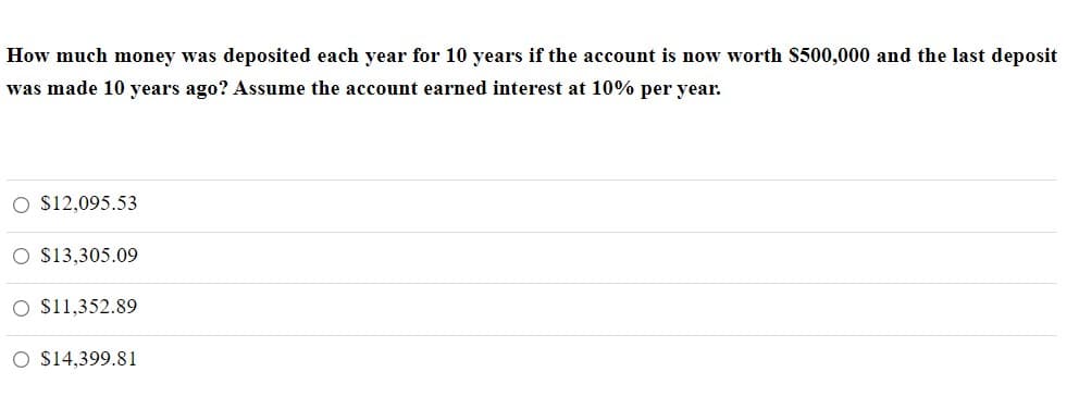 How much money was deposited each year for 10 years if the account is now worth S500,000 and the last deposit
was made 10 years ago? Assume the account earned interest at 10% per year.
O $12,095.53
O $13,305.09
O $11,352.89
O S14,399.81

