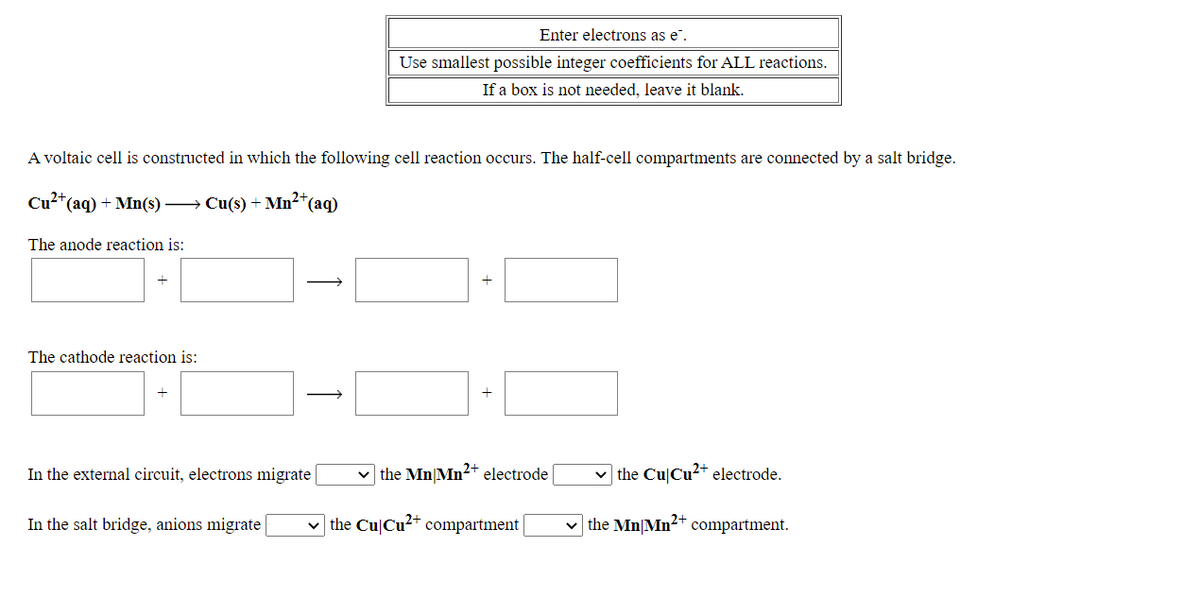 Enter electrons as e".
Use smallest possible integer coefficients for ALL reactions.
If a box is not needed, leave it blank.
A voltaic cell is constructed in which the following cell reaction occurs. The half-cell compartments are connected by a salt bridge.
Cu?*(aq) + Mn(s) → Cu(s) + Mn²*(aq)
The anode reaction is:
The cathode reaction is:
In the external circuit, electrons migrate
the Mn|Mn2+ electrode |
v the Cu|Cu2+ electrode.
In the salt bridge, anions migrate
v the Cu|Cu²+ compartment |
v the Mn|Mn²+ compartment.
