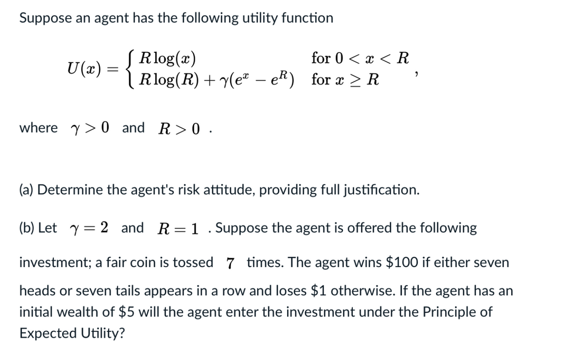 Suppose an agent has the following utility function
SRlog(x)
Rlog(R) + y(e" – eR) for æ > R
for 0 < x < R
U(x) =
where y> 0 and R>0 .
(a) Determine the agent's risk attitude, providing full justification.
(b) Let y= 2 and R=1 . Suppose the agent is offered the following
investment; a fair coin is tossed 7 times. The agent wins $100 if either seven
heads or seven tails appears in a row and loses $1 otherwise. If the agent has an
initial wealth of $5 will the agent enter the investment under the Principle of
Expected Utility?
