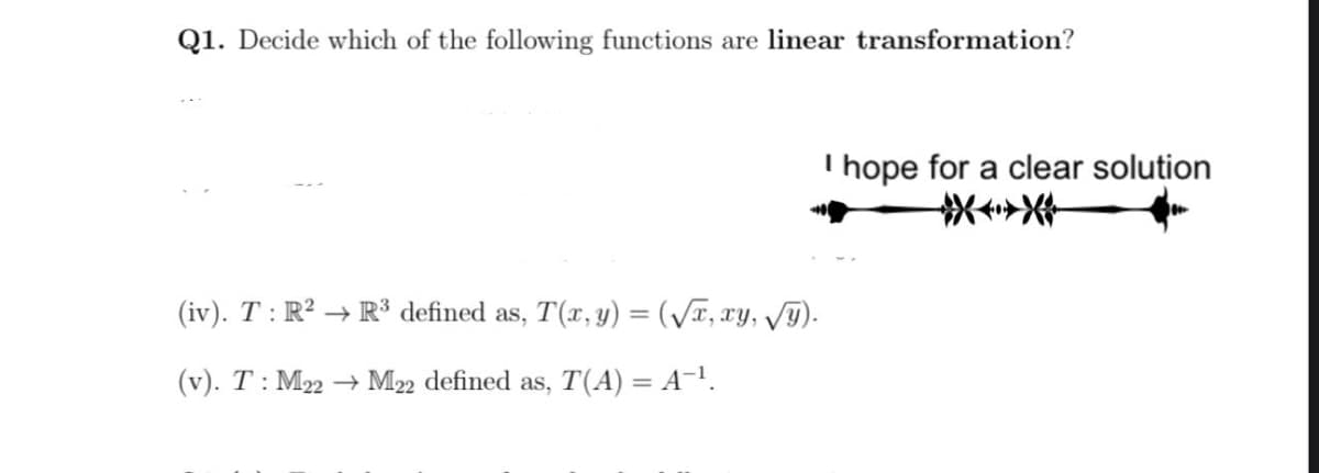 Q1. Decide which of the following functions are linear transformation?
T hope for a clear solution
(iv). T : R² → R³ defined as, T(x, y) = (/x, xy, v9).
(v). T: M22 → M22 defined as, T(A) = A-.
