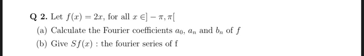 Q 2. Let f(x) = 2x, for all x E] - T, T|
(a) Calculate the Fourier coefficients a0, an and b„ of f
(b) Give Sf (x) : the fourier series of f
