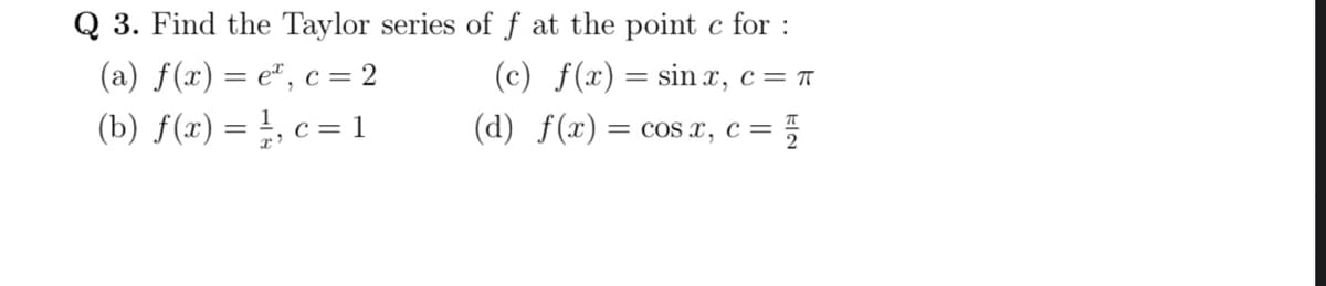 Q 3. Find the Taylor series of f at the point c for :
(c) f(x) = sin x, c= T
(d) f(x) = cos x, c = 5
(a) f(x) = e", c= 2
(b) f(x) = }, c = 1
