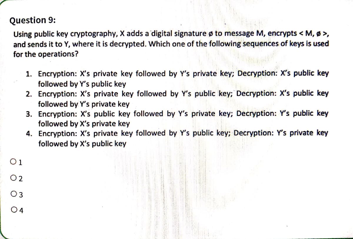 Question 9:
Using public key cryptography, X adds a digital signature to message M, encrypts < M, Ø >,
and sends it to Y, where it is decrypted. Which one of the following sequences of keys is used
for the operations?
1. Encryption: X's private key followed by Y's private key; Decryption: X's public key
followed by Y's public key
2. Encryption: X's private key followed by Y's public key; Decryption: X's public key
followed by Y's private key
3. Encryption: X's public key followed by Y's private key; Decryption: Y's public key
followed by X's private key
4. Encryption: X's private key followed by Y's public key;
followed by X's public key
01
02
03
04
Decryption: Y's private key
EEVA KIEGO REJES