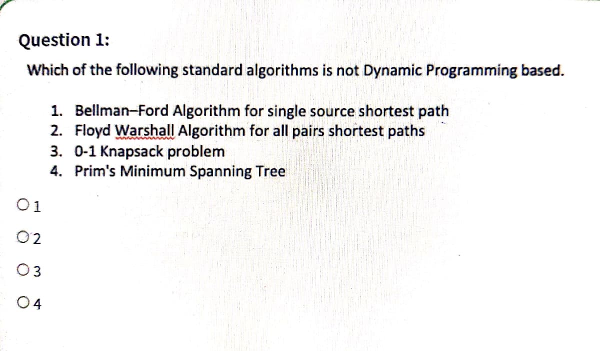 Question 1:
Which of the following standard algorithms is not Dynamic Programming based.
01
02
03
04
1. Bellman-Ford Algorithm for single source shortest path
2. Floyd Warshall Algorithm for all pairs shortest paths
3. 0-1 Knapsack problem
4. Prim's Minimum Spanning Tree
