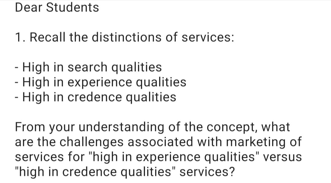 Dear Students
1. Recall the distinctions of services:
- High in search qualities
- High in experience qualities
- High in credence qualities
From your understanding of the concept, what
are the challenges associated with marketing of
services for "high in experience qualities" versus
"high in credence qualities" services?
