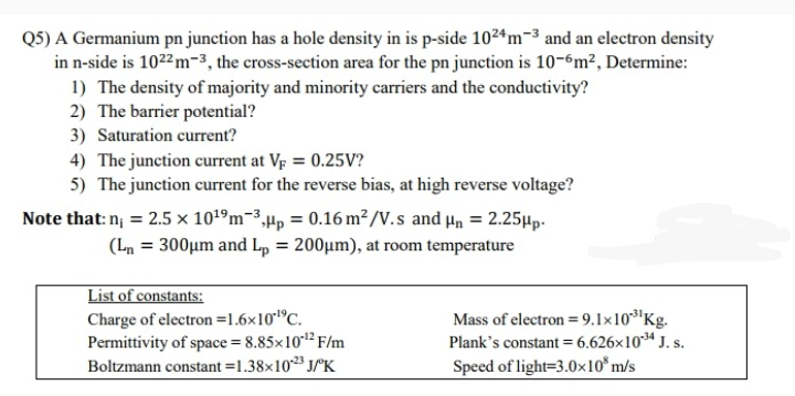 Q5) A Germanium pn junction has a hole density in is p-side 1024m-3 and an electron density
in n-side is 1022 m-3, the cross-section area for the pn junction is 10-6m², Determine:
1) The density of majority and minority carriers and the conductivity?
2) The barrier potential?
3) Saturation current?
4) The junction current at Vp = 0.25V?
5) The junction current for the reverse bias, at high reverse voltage?
Note that: n; = 2.5 × 101ºm-3,µp = 0.16 m² /V.s and µn = 2.25µp.
%3D
(Ln = 300µm and ,
= 200µm), at room temperature
%3D
List of constants:
Charge of electron =1.6×101°C.
Permittivity of space = 8.85×10*1² F/m
Boltzmann constant =1.38×10** J/°K
Mass of electron = 9.1×10³'Kg.
Plank's constant = 6.626×10*ª J. s.
Speed of light=3.0x10*m/s
