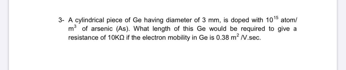 3- A cylindrical piece of Ge having diameter of 3 mm, is doped with 10
m of arsenic (As). What length of this Ge would be required to give a
resistance of 10KO if the electron mobility in Ge is 0.38 m² V.sec.
atom/
