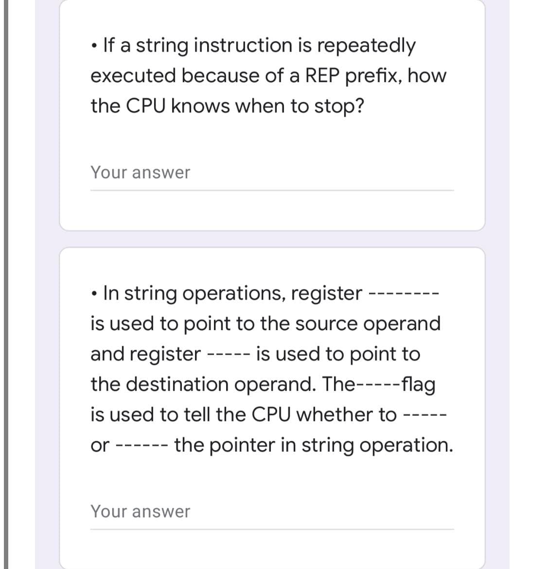 • If a string instruction is repeatedly
executed because of a REP prefix, how
the CPU knows when to stop?
Your answer
• In string operations, register
is used to point to the source operand
and register ----- is used to point to
the destination operand. The-----flag
is used to tell the CPU whether to
or ------ the pointer in string operation.
Your answer
