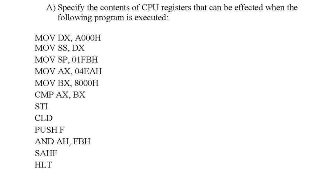 A) Specify the contents of CPU registers that can be effected when the
following program is executed:
MOV DX, A000H
MOV SS, DX
MOV SP, 01FBH
MOV AX, 04EAH
MOV BX, 800OH
CMP AX, BX
STI
CLD
PUSH F
AND AH, FBH
SAHF
HLT
