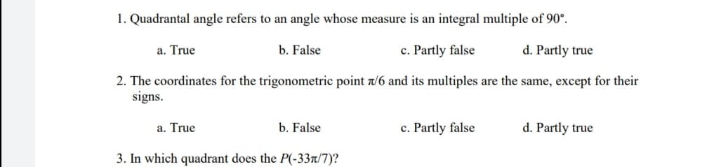 1. Quadrantal angle refers to an angle whose measure is an integral multiple of 90°.
a. True
b. False
c. Partly false
d. Partly true
2. The coordinates for the trigonometric point t/6 and its multiples are the same, except for their
signs.
a. True
b. False
c. Partly false
d. Partly true
3. In which quadrant does the P(-33t/7)?
