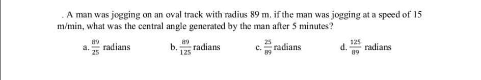 A man was jogging on an oval track with radius 89 m. if the man was jogging at a speed of 15
m/min, what was the central angle generated by the man after 5 minutes?
89
radians
а.
25
89
b.:
radians
125
25
c. radians
89
125
d.
radians
89
