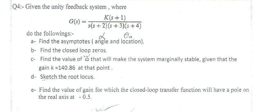 Q4:- Given the unity feedback system,
where
K(s+1)
G(s) =
s(s +2) (s +3)(s +4)
%3D
do the followings:-
a- Find the asymptotes ( angle and location).
b- Find the closed loop zeros.
C- Find the value of o that will make the system marginally stable, given that the
gain k =140.86 at that point.
d- Sketch the root locus.
e- Find the value of gain for which the closed-loop transfer function will have a pole on
the real axis at - 0.5.
