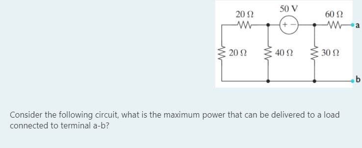50 V
20 Ω
60 Ω
+ -
20 Ω
40 Ω
30 Ω
Consider the following circuit, what is the maximum power that can be delivered to a load
connected to terminal a-b?
