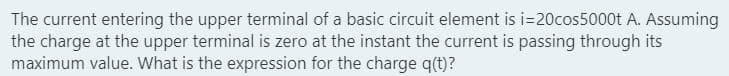 The current entering the upper terminal of a basic circuit element is i=20cos5000t A. Assuming
the charge at the upper terminal is zero at the instant the current is passing through its
maximum value. What is the expression for the charge q(t)?
