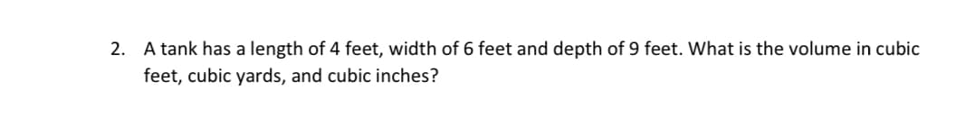 2. A tank has a length of 4 feet, width of 6 feet and depth of 9 feet. What is the volume in cubic
feet, cubic yards, and cubic inches?