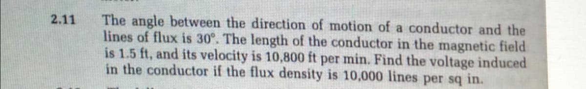 The angle between the direction of motion of a conductor and the
lines of flux is 30°. The length of the conductor in the magnetic field
is 1.5 ft, and its velocity is 10,800 ft per min. Find the voltage induced
in the conductor if the flux density is 10,000 lines per sq in.
2.11
