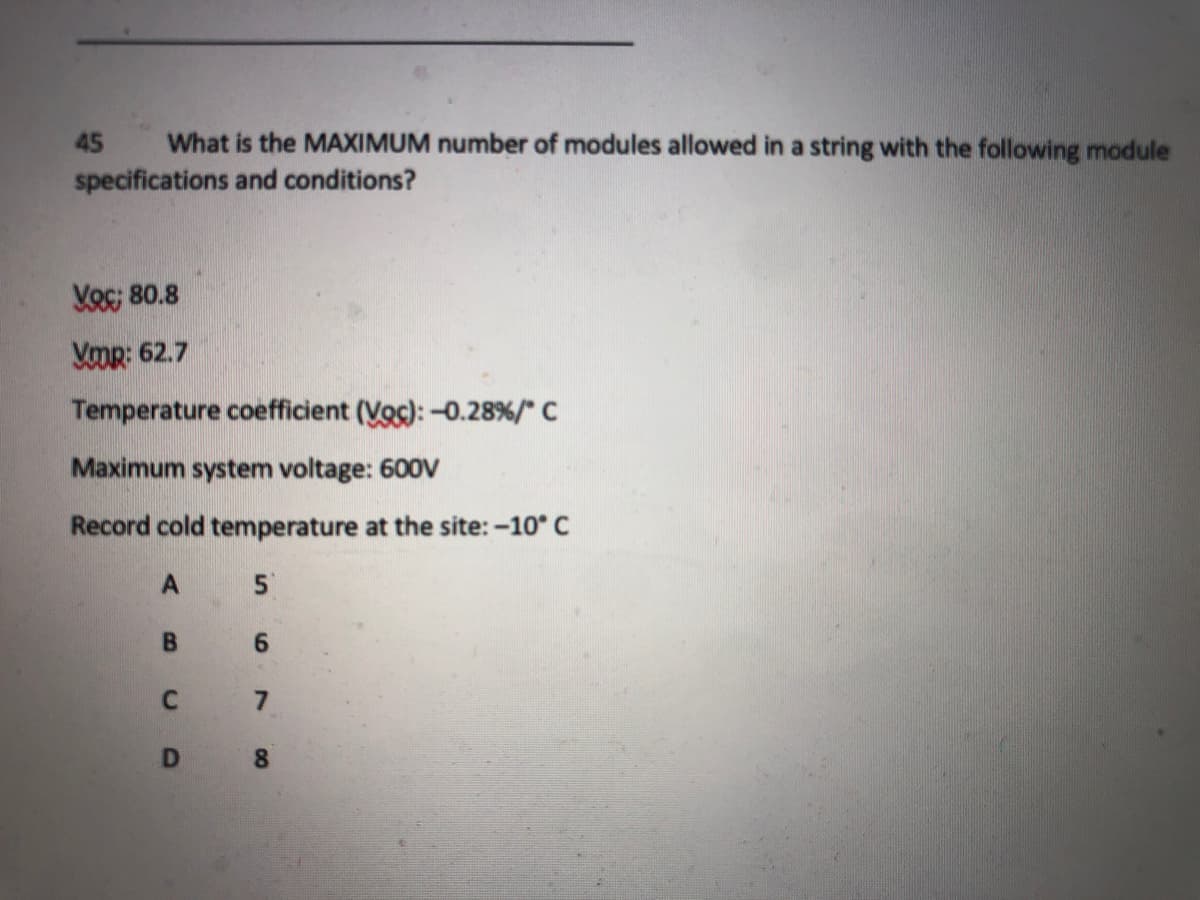 45
What is the MAXIMUM number of modules allowed in a string with the following module
specifications and conditions?
Voc; 80.8
Yomr: 62.7
Temperature coefficient (Voc): -0.28%/" C
Maximum system voltage: 600V
Record cold temperature at the site: -10 C
6.
7
8.
