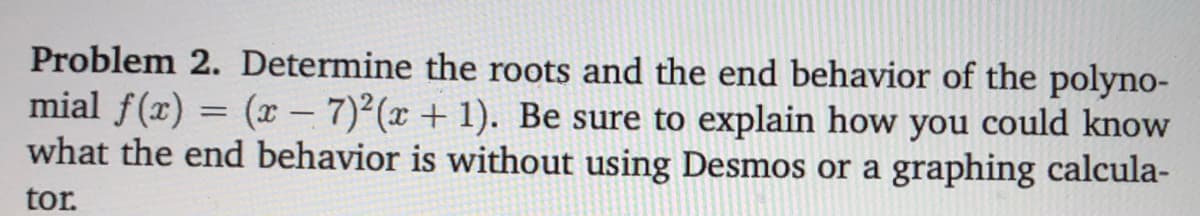 Problem 2. Determine the roots and the end behavior of the polyno-
mial f(x) = (x – 7)²(x + 1). Be sure to explain how you could know
what the end behavior is without using Desmos or a graphing calcula-
tor.
