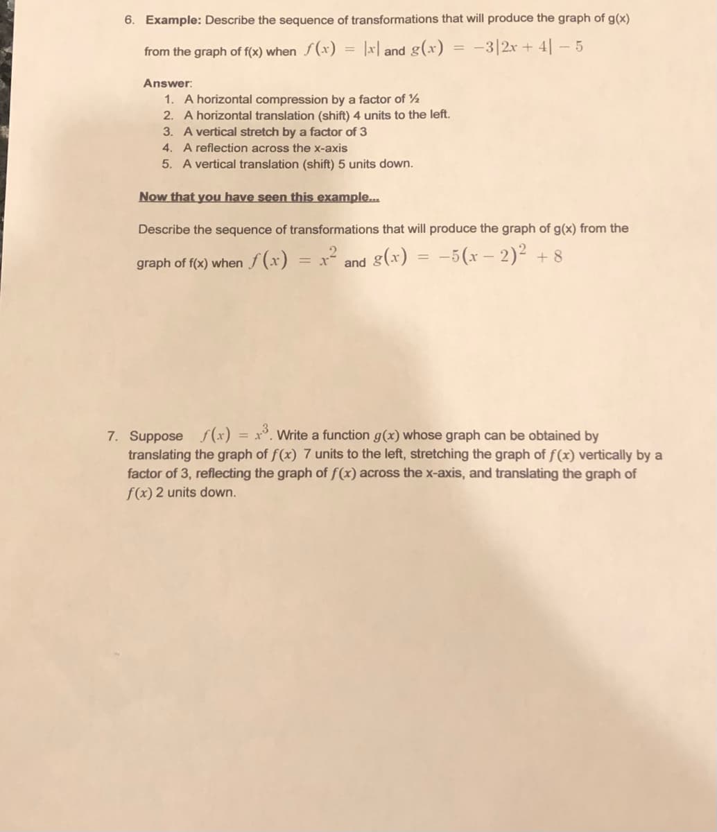 6. Example: Describe the sequence of transformations that will produce the graph of g(x)
from the graph of f(x) when f(x)
= |x| and g(x) = -3|2x + 4| – 5
Answer:
1. A horizontal compression by a factor of ½
2. A horizontal translation (shift) 4 units to the left.
3. A vertical stretch by a factor of 3
4. A reflection across the x-axis
5. A vertical translation (shift) 5 units down.
Now that you have seen this example..
Describe the sequence of transformations that will produce the graph of g(x) from the
graph of f(x) when f (x) = x² and g(x) = -5(x – 2)² + 8
7. Suppose f (x) = x°. Write a function g(x) whose graph can be obtained by
translating the graph of f(x) 7 units to the left, stretching the graph of f(x) vertically by a
factor of 3, reflecting the graph of f(x) across the x-axis, and translating the graph of
f(x) 2 units down.
