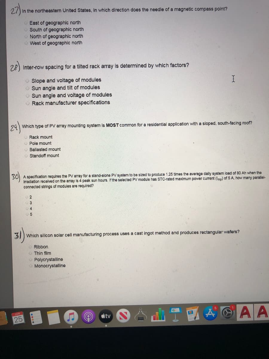 27).
2 In the northeastern United States, in which direction does the needle of a magnetic compass point?
OEast of geographic north
O South of geographic north
O North of geographic north
West of geographic north
28)
Inter-row spacing for a tilted rack array is determined by which factors?
O Slope and voltage of modules
O Sun angle and tilt of modules
O Sun angle and voltage of modules
O Rack manufacturer specifications
24)
Which type of PV array mounting system is MOST common for a residential application with a sloped, south-facing roof?
O Rack mount
O Pole mount
O Ballasted mount
O Standoff mount
30)
A specification requires the PV array for a stand-alone PV system to be sized to produce 1.25 times the average daily system load of 80 Ah when the
irradiation recelved on the array is 4 peak sun hours. If the selected PV module has STC-rated maximum power current (Imp) of 5 A, how many parallel-
connected strings of modules are required?
5
31 Which silicon solar cell manufacturing process uses a cast ingot method and produces rectangular wafers?
Ribbon
O Thin film
Polycrystalline
O Monocrystalline
A AA
JUN
tv
25
