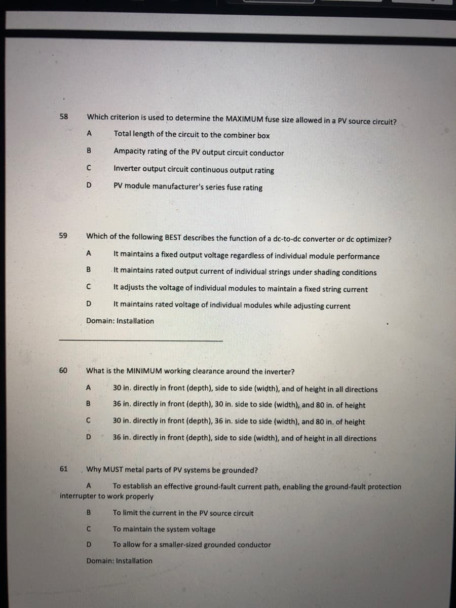 58
Which criterion is used to determine the MAXIMUM fuse size allowed in a PV source circuit?
A
Total length of the circuit to the combiner box
В
Ampacity rating of the PV output circuit conductor
Inverter output circuit continuous output rating
D
PV module manufacturer's series fuse rating
59
Which of the following BEST describes the function of a dc-to-dc converter or dc optimizer?
A
It maintains a fixed output voltage regardless of individual module performance
It maintains rated output current of individual strings under shading conditions
It adjusts the voltage of individual modules to maintain a fixed string current
D
It maintains rated voltage of individual modules while adjusting current
Domain: Installation
60
What is the MINIMUM working clearance around the inverter?
30 in. directly in front (depth), side to side (width), and of height in all directions
B
36 in. directly in front (depth), 30 in. side to side (width), and 80 in. of height
30 in. directly in front (depth), 36 in. side to side (width), and 80 in. of height
36 in. directly in front (depth), side to side (width), and of height in all directions
61
Why MUST metal parts of PV systems be grounded?
To establish an effective ground-fault current path, enabling the ground-fault protection
interrupter to work properly
B
To limit the current in the PV source circuit
To maintain the system voltage
D
To allow for a smaller-sized grounded conductor
Domain: Installation
