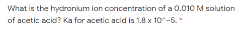 What is the hydronium ion concentration of a 0.010 M solution
of acetic acid? Ka for acetic acid is 1.8 x 10^-5. *
