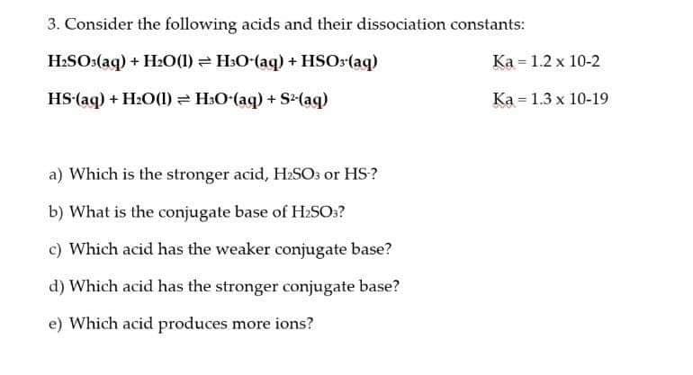 3. Consider the following acids and their dissociation constants:
H:SO:(aq) + H20(1) = H:O-(aq) + HSOr(aq)
Ka = 1.2 x 10-2
HS-(aq) + H2O(1) = H3O-(aq) + S(aq)
Ka = 1.3 x 10-19
a) Which is the stronger acid, H:SOs or HS?
b) What is the conjugate base of H2SO??
c) Which acid has the weaker conjugate base?
d) Which acid has the stronger conjugate base?
e) Which acid produces more ions?
