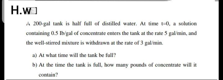 H.wI
A 200-gal tank is half full of distilled water. At time t=0, a solution
containing 0.5 Ib/gal of concentrate enters the tank at the rate 5 gal/min, and
the well-stirred mixture is withdrawn at the rate of 3 gal/min.
a) At what time will the tank be full?
b) At the time the tank is full, how many pounds of concentrate will it
contain?
