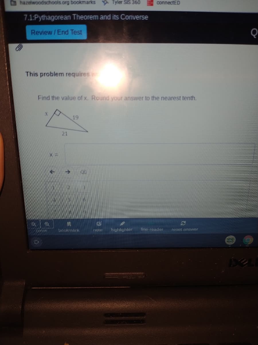 hazelwoodschools.org bookmarks
A Tyler SIS 360
connectED
7.1:Pythagorean Theorem and its Converse
Review /End Test
This problem requires w
Find the value of x. Round your answer to the nearest tenth.
19
21
->
3.
E2
highlighter
line-reader
ZOoin
bookmark
note
reset answer
