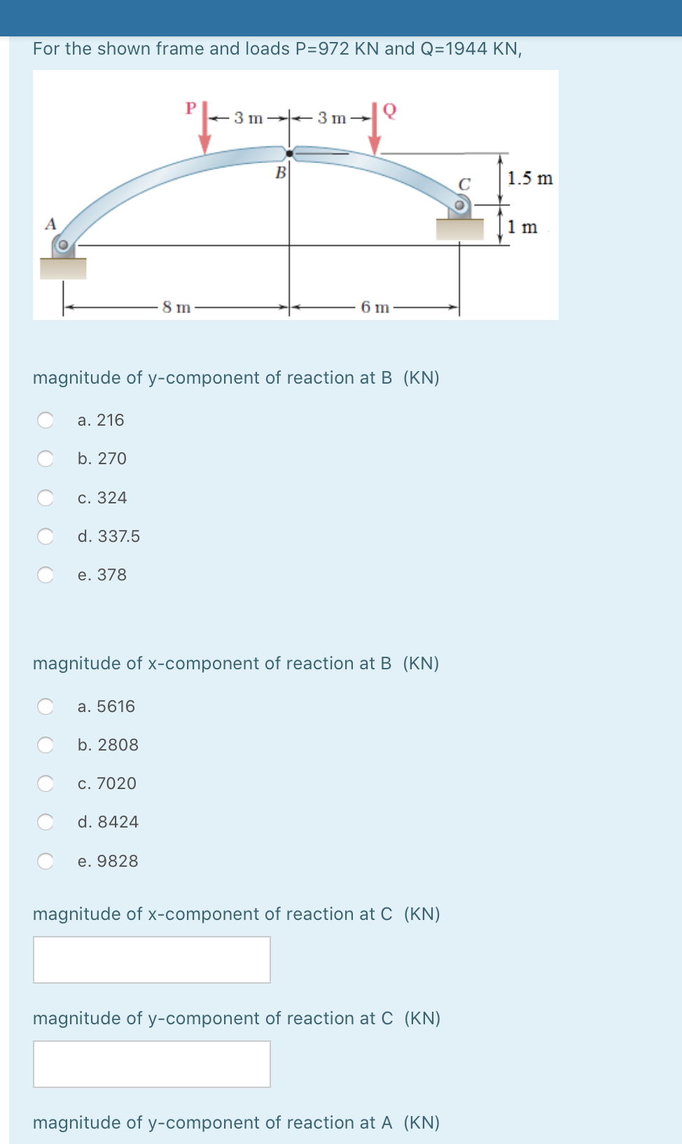 For the shown frame and loads P=972 KN and Q=1944 KN,
3 m 3 m→
B
1.5 m
A
1 m
8 m
6 m
magnitude of y-component of reaction at B (KN)
a. 216
b. 270
c. 324
d. 337.5
е. 378
magnitude of x-component of reaction at B (KN)
a. 5616
b. 2808
c. 7020
d. 8424
e. 9828
magnitude of x-component of reaction at C (KN)
magnitude of y-component of reaction at C (KN)
magnitude of y-component of reaction at A (KN)
