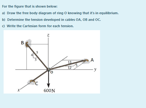 For the figure that is shown below:
a) Draw the free body diagram of ring O knowing that it's in equilibrium.
b) Determine the tension developed in cables OA, OB and OC.
c) Write the Cartesian form for each tension.
B
13
12
-y
600N
