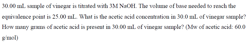 30.00 mL sample of vinegar is titrated with 3M NaOH. The volume of base needed to reach the
equivalence point is 25.00 mL. What is the acetic acid concentration in 30.0 mL of vinegar sample?
How many grams of acetic acid is present in 30.00 mL of vinegar sample? (Mw of acetic acid: 60.0
g/mol)
