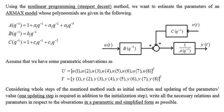 Using the nonlinear programming (steepest decent) method, we want to estimate the parameters of an
ARMAX model whose polynoomials are given in the following.
A(q¹)=1+qq¹ + a₂q² + a²q³
B(q¹)=b₁q¹
C(q¹)=1+c₁q¹ +c₂q²
u(t)
Assume that we have some parametric observations as
B (q¹)
U = [u (1),u (2),u (3),u (4),u (5),u (6),u (7),u (8)]
Y = [y (1),y (2),y (3),y (4), y (5), y (6), y (7), y (8)
C(q-¹)
1
A(q¹)
V(1)
Considering whole steps of the mentioed method such as initial selection and updating of the parameters"
value (one updating step is required in addition to the initialization step), write all the necessary relations and
parameters in respect to the obserations in a parametric and simplified form as possible.