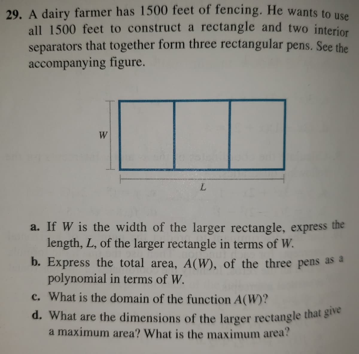 d. What are the dimensions of the larger rectangle that give
29. A dairy farmer has 1500 feet of fencing. He wants to use
all 1500 feet to construct a rectangle and two interior
separators that together form three rectangular pens. See the
accompanying figure.
W
a. If W is the width of the larger rectangle, express the
length, L, of the larger rectangle in terms of W.
b. Express the total area, A(W), of the three pens as a
polynomial in terms of W.
c. What is the domain of the function A(W)?
d. What are the dimensions of the larger rectangle that g
a maximum area? What is the maximum area?

