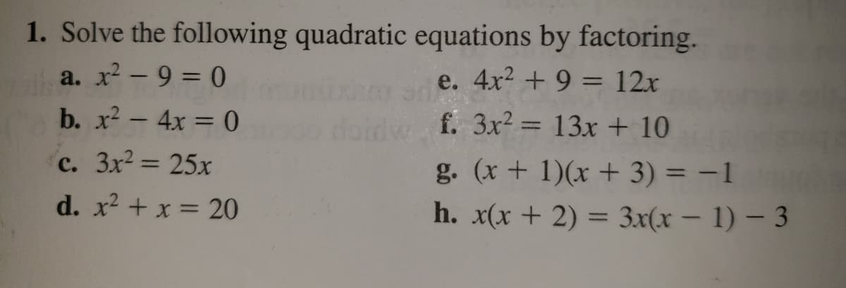 1. Solve the following quadratic equations by factoring.
a. x - 9 = 0
e. 4x2 + 9 = 12x
%3D
b. x? - 4x = 0
f. 3x2 = 13x + 10
c. 3x2 25x
g. (x + 1)(x + 3) = -1
%3D
d. x2 + x = 20
h. x(x + 2) = 3x(x – 1) – 3
