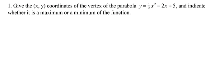 1. Give the (x, y) coordinates of the vertex of the parabola y = }x² – 2.x + 5, and indicate
whether it is a maximum or a minimum of the function.
