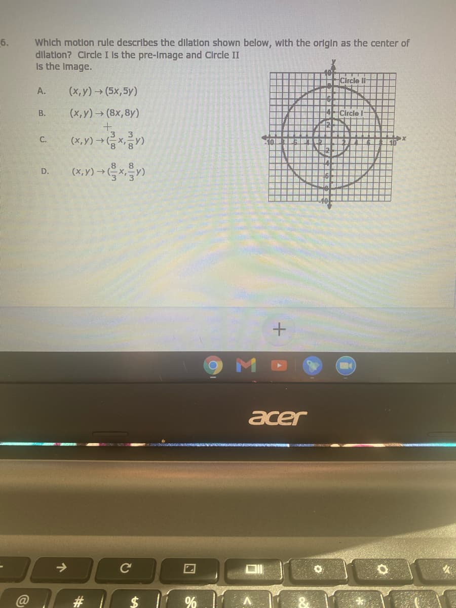 Whlch motlon rule describes the dilation shown below, with the orlgin as the center of
dilation? Circle I Is the pre-Image and Circle II
Is the Image.
6.
Circle
A.
(х, у) > (5х,5у)
В.
(x,y) (8x,8y)
(x,Y) → x)
C.
D.
acer
->
C
$ 1 %.1
