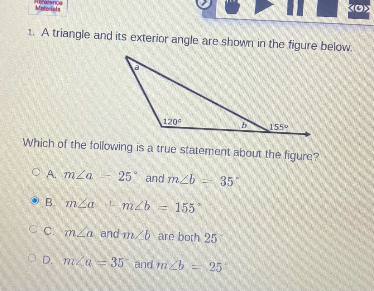 KO>
Reference
Materials
1. A triangle and its exterior angle are shown in the figure below.
120°
155°
Which of the following is a true statement about the figure?
O A. mZa
25 and mb
35°
B. mZa + m2b
155
O C. mLa and mZb are both 25
O D. mLa
35 and mL
25
