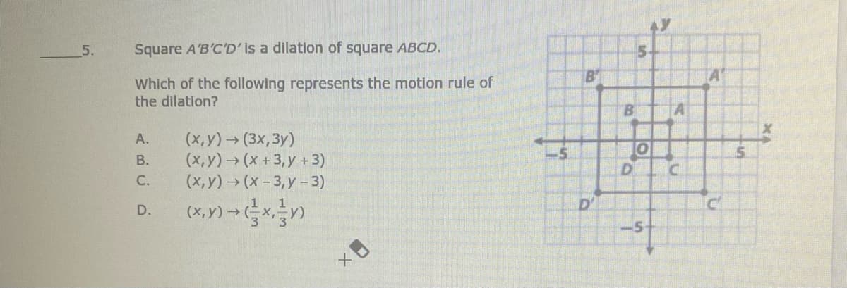 5.
Square A'B'C'D' Is a dilation of square ABCD.
B'
A
Which of the following represents the motion rule of
the dilation?
B.
A
(х, у) > (3х, Зу)
(x,y)→(x + 3, y + 3)
(х, у) > (х-3, у -3)
(*. Y) > )
А.
В.
С.
D'
D.
-5-
