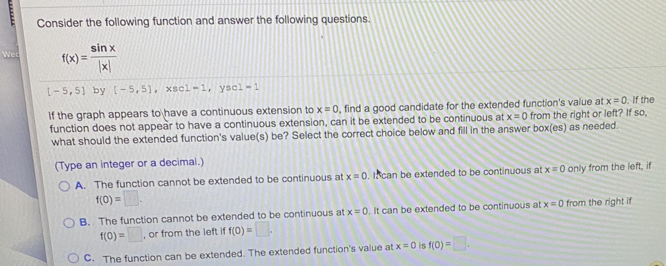 Consider the following function and answer the following questions.
sin x
f(x) =
[-5,5] by [-5,5], xscl=1, yscl =1
If the graph appears to have a continuous extension to x = 0, find a good candidate for the extended function's value at x = 0. If the
function does not appear to have a continuous extension, can it be extended to be continuous at x= 0 from the right or left? If so,
what should the extended function's value(s) be? Select the correct choice below and fill in the answer box(es) as needed.
