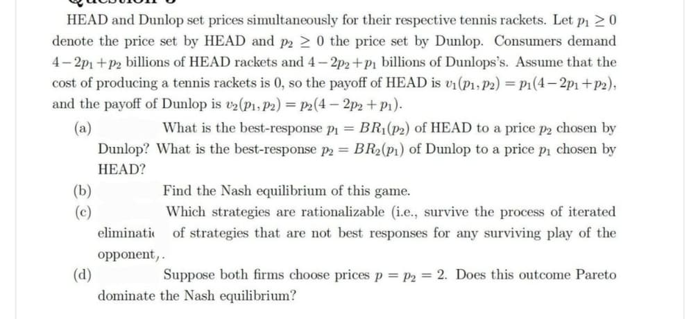 HEAD and Dunlop set prices simultaneously for their respective tennis rackets. Let p₁ ≥ 0
denote the price set by HEAD and p2 ≥ 0 the price set by Dunlop. Consumers demand
4-2p1+p2 billions of HEAD rackets and 4-2p2+p₁ billions of Dunlops's. Assume that the
cost of producing a tennis rackets is 0, so the payoff of HEAD is v₁ (P₁, P2) = P1(4-2p₁+P2),
and the payoff of Dunlop is v2 (P1, P2) = P2(4-2p2 +P₁).
(a)
What is the best-response p₁ = BR₁(p2) of HEAD to a price p2 chosen by
What is the best-response p2 = . BR₂ (p1) of Dunlop to a price p₁ chosen by
Dunlop?
HEAD?
Find the Nash equilibrium of this game.
Which strategies are rationalizable (i.e., survive the process of iterated
of strategies that are not best responses for any surviving play of the
eliminatio
opponent,.
(d)
Suppose both firms choose prices p = P2 = 2. Does this outcome Pareto
dominate the Nash equilibrium?
(b)
(c)
