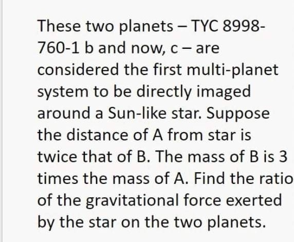 These two planets – TYC 8998-
760-1 b and now, c- are
considered the first multi-planet
system to be directly imaged
around a Sun-like star. Suppose
the distance of A from star is
twice that of B. The mass of B is 3
times the mass of A. Find the ratio
of the gravitational force exerted
by the star on the two planets.
