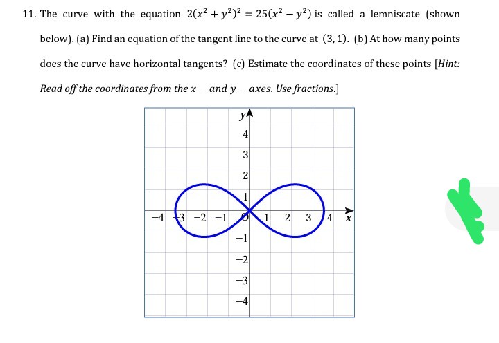11. The curve with the equation 2(x? + y?)2 = 25(x² – y²) is called a lemniscate (shown
below). (a) Find an equation of the tangent line to the curve at (3,1). (b) At how many points
does the curve have horizontal tangents? (c) Estimate the coordinates of these points [Hint:
Read off the coordinates from the x – and y – axes. Use fractions.]
yA
4
2
1
-4 3 -2 -1
1 2 3 4 x
-1
-2
-3
-4
3.
