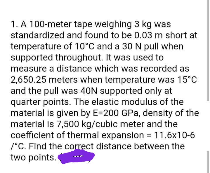 1. A 100-meter tape weighing 3 kg was
standardized and found to be 0.03 m short at
temperature of 10°C and a 30N pull when
supported throughout. It was used to
measure a distance which was recorded as
2,650.25 meters when temperature was 15°C
and the pull was 40N supported only at
quarter points. The elastic modulus of the
material is given by E=200 GPa, density of the
material is 7,500 kg/cubic meter and the
coefficient of thermal expansion = 11.6x10-6
/°C. Find the correct distance between the
two points.
%3D
